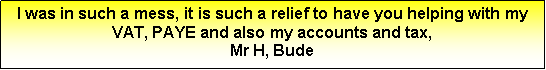 Text Box: I was in such a mess, it is such a relief to have you helping with my VAT, PAYE and also my accounts and tax,Mr H, Bude